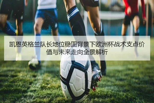 凯恩英格兰队长地位稳固背景下欧洲杯战术支点价值与未来走向全景解析
