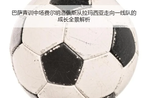 巴萨青训中场费尔明洛佩斯从拉玛西亚走向一线队的成长全景解析