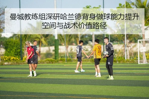 曼城教练组深研哈兰德背身做球能力提升空间与战术价值路径