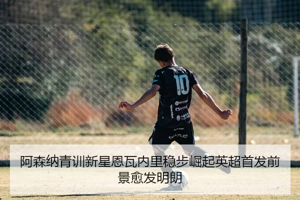 阿森纳青训新星恩瓦内里稳步崛起英超首发前景愈发明朗